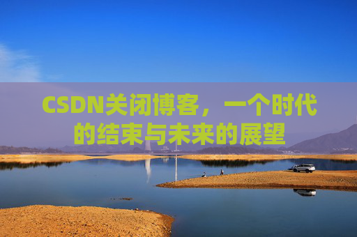 CSDN关闭博客，一个时代的结束与未来的展望